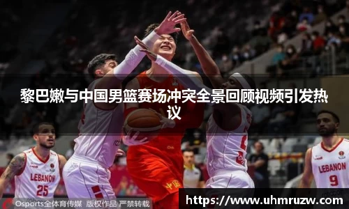 黎巴嫩与中国男篮赛场冲突全景回顾视频引发热议